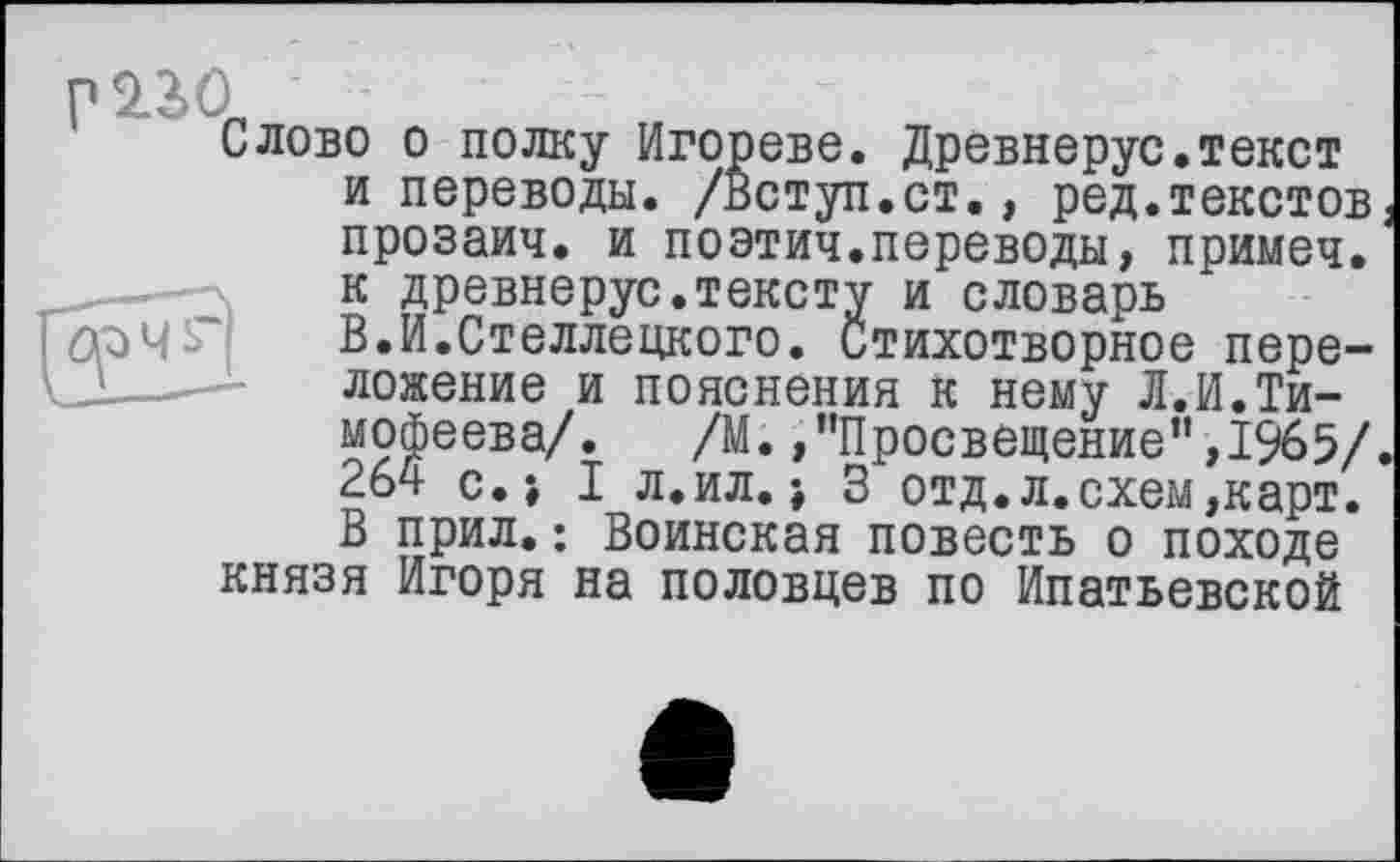 ﻿Р2.ЗД
Слово о полку Игореве. Древнерус.текст и переводы. /Вступ.ст., ред.текстов прозаич. и поэтич.переводы, примеч.
----- к древнерус.тексту и словарь В.И.Стеллецкого. Стихотворное пере-
J. -—	ложение и пояснения к нему Л.И.Ти-
мофеева/. /М.,"Просвещение”,1965/ 264 с.; I л.ил.\ 3 отд.л.схем,карт. В прил.: Воинская повесть о походе князя Игоря на половцев по Ипатьевской